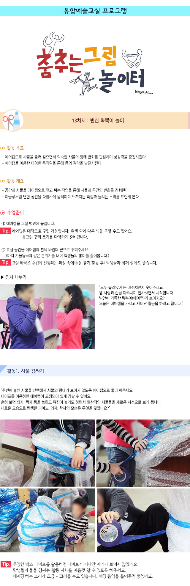 통합예술교실 프로그램
 
13차시 : 변신 뽁뽁이 놀이

활동 목표
- 에어캡으로 사물을 둘러 감으면서 익숙한 사물의 형태 변화를 관찰하며 상상력을 증진시킨다.
- 에어캡을 이용한 다양한 움직임을 통해 몸의 감각을 발달시킨다.
 활동 개요
- 공간과 사물을 에어캡으로 덮고 싸는 작업을 통해 사물과 공간의 변화를 경험한다.
- 이글루처럼 변한 공간을 다양하게 움직이며 느껴지는 촉감과 들리는 소리를 표현해 본다.
수업 준비
① 에어캡을 교실 벽면에 붙입니다.
Tip. 에어캡은 대량으로 구입 가능합니다. 흰색 외에 다른 색을 구할 수도 있어요. 동그란 캡의 크기를 다양하게 준비합니다.
② 교실 공간을 에어캡과 흰색 바인더 끈으로 꾸며주세요. (마치 겨울왕국과 같은 분위기를 내어 학생들의 흥미를 끌어봅니다.)
Tip. 교실 바닥은 수업이 진행되는 과정 속에서(몸 풀기 활동 후) 학생들과 함께 깔아도 좋습니다.
인사 나누기
모두 둘러앉아 눈 마주치면서 웃어주세요. 옆 사람과 손을 마주치며 인사하면서 시작합니다. 방안에 가득한 뽁뽁이(에어캡)가 보이지요? 오늘은 에어캡을 가지고 재미난 활동을 하려고 합니다.
활동1. 사물 감싸기
주변에 놓인 사물을 선택해서 사물의 형태가 보이지 않도록 에어캡으로 둘러 싸주세요. 테이프를 이용하면 에어캡이 고정되어 쉽게 감쌀 수 있어요. 흔히 보던 의자, 탁자 등을 눕히고 뒤집어 놓기도 하면서 일상적인 사물들을 새로운 시선으로 보게 됩니다. 새로운 모습으로 탄생한 피아노, 의자, 탁자의 모습은 무엇을 닮았나요?
Tip. 투명한 박스 테이프를 활용하면 테이프가 지나간 자리가 보이지 않겠네요. 학생들이 둘둘 감싸는 활동 자체를 마음껏 할 수 있도록 해주세요. 테이핑 하는 소리가 조금 시끄러울 수도 있습니다. 배경 음악을 틀어주면 좋겠네요.