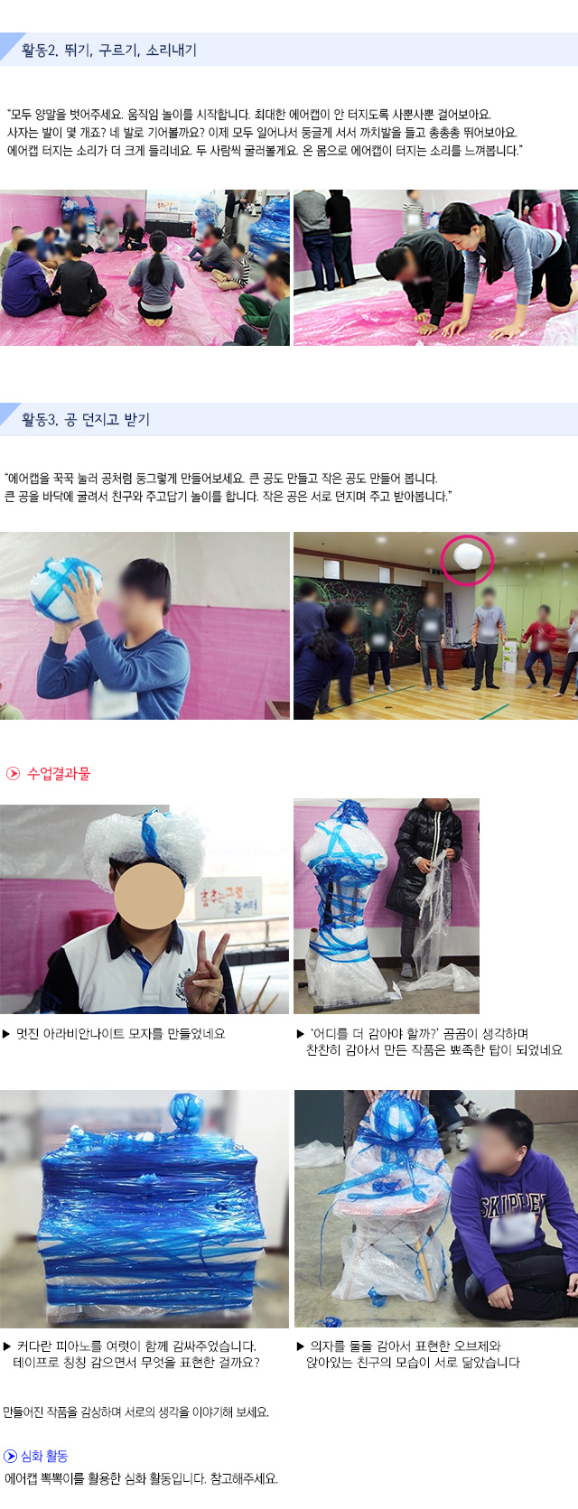 활동2. 뛰기, 구르기, 소리내기
모두 양말을 벗어주세요. 움직임 놀이를 시작합니다. 최대한 에어캡이 안 터지도록 사뿐사뿐 걸어보아요. 사자는 발이 몇 개죠? 네 발로 기어볼까요? 이제 모두 일어나서 둥글게 서서 까치발을 들고 총총총 뛰어보아요. 에어캡 터지는 소리가 더 크게 들리네요. 두 사람씩 굴러볼게요. 온 몸으로 에어캡이 터지는 소리를 느껴봅니다.
활동3. 공 던지고 받기
에어캡을 꾹꾹 눌러 공처럼 둥그렇게 만들어보세요. 큰 공도 만들고 작은 공도 만들어 봅니다. 큰 공을 바닥에 굴려서 친구와 주고답기 놀이를 합니다. 작은 공은 서로 던지며 주고 받아봅니다.
수업결과물
멋진 아라비안나이트 모자를 만들었네요.
어디를 더 감아야 할까?’ 곰곰이 생각하며찬찬히 감아서 만든 작품은 뾰족한 탑이 되었네요.커다란 피아노를 여럿이 함께 감싸주었습니다.테이프로 칭칭 감으면서 무엇을 표현한 걸까요?
의자를 둘둘 감아서 표현한 오브제와 앉아있는 친구의 모습이 서로 닮았습니다.
만들어진 작품을 감상하며 서로의 생각을 이야기해 보세요. 
심화 활동
에어캡 뽁뽁이를 활용한 심화 활동입니다. 참고해주세요.