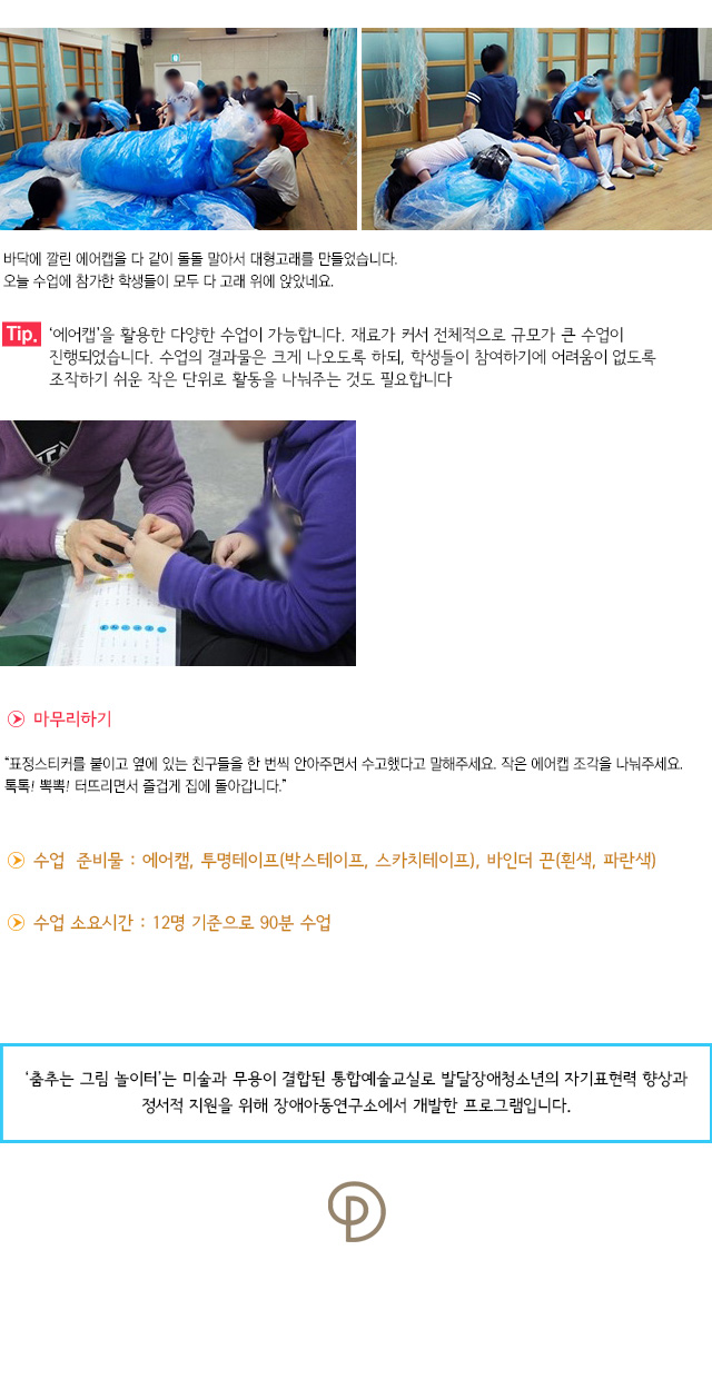 바닥에 깔린 에어캡을 다 같이 돌돌 말아서 대형고래를 만들었습니다. 오늘 수업에 참가한 학생들이 모두 다 고래 위에 앉았네요.
Tip. 에어캡을 활용한 다양한 수업이 가능합니다. 재료가 커서 전체적으로 규모가 큰 수업이 진행되었습니다. 수업의 결과물은 크게 나오도록 하되, 학생들이 참여하기에 어려움이 없도록 조작하기 쉬운 작은 단위로 활동을 나눠주는 것도 필요합니다.
마무리하기
표정스티커를 붙이고 옆에 있는 친구들을 한 번씩 안아주면서 수고했다고 말해주세요. 작은 에어캡 조각을 나눠주세요. 톡톡! 뽁뽁! 터뜨리면서 즐겁게 집에 돌아갑니다.
수업 준비물 : 에어캡, 투명테이프(박스테이프, 스카치테이프), 바인더 끈(흰색, 파란색)
수업 소요시간 : 12명 기준으로 90분 수업

※ ‘춤추는 그림 놀이터’는 미술과 무용이 결합된 통합예술교실로 발달장애청소년의 자기표현력 향상과 정서적 지원을 위해 장애아동연구소에서 개발한 프로그램입니다.