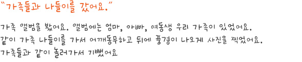 담당자 Review

희주는 가족들을 매우 좋아합니다. 엄마와 함께 하교하는 장면, 가족들과 함께 외식하는 장면 등과 같이 어떤 그림을 그리든지 가족이 항상 등장합니다. 희주는 작업 중에 이야기를 많이 하지 않고 그리기에만 집중하는데, 이번 작품을 그리면서는 오히려 가족과 함께 했던 일들을 이야기하며 즐거웠던 감정을 표현하였습니다. 평소에는 컷마다 컷 아래쪽에 칸을 나누어 글을 쓰는 편인데, 이번에는 특히 희주의 가족들에게 말풍선을 만들어, 재밌고 즐거웠던 기억을 보다 만화 형식에 가깝게 그려 표현하였습니다. 희주는 여행을 좋아하는 청소년들과 마찬가지로 어디론가 떠나는 것 자체를 즐거워하며, 그 곳에서 좋아하는 사람들과 함께 하는 것을 매우 즐거워하는 모습이었습니다. 
