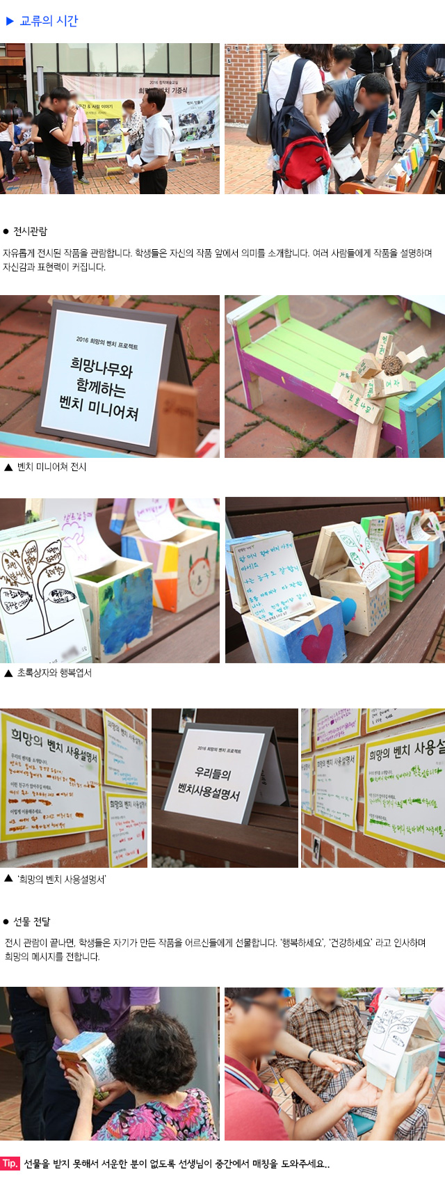 교류의 시간
전시 관람 
자유롭게 전시된 작품을 관람합니다.
학생들은 자신의 작품 앞에서 의미를 소개합니다.
여러 사람들에게 작품을 설명하며 자신감과 표현력이 커집니다.
벤치 미니어쳐 전시
초록상자와 행복엽서
희망의 벤치 사용설명서
선물 전달
전시 관람이 끝나면, 학생들은 자기가 만든 작품을 어르신들에게 선물합니다. 
행복하세요, 건강하세요 라고 인사하며 희망의 메시지를 전합니다.
Tip. 선물을 받지 못해서 서운한 분이 없도록 선생님이 중간에서 매칭을 도와주세요.