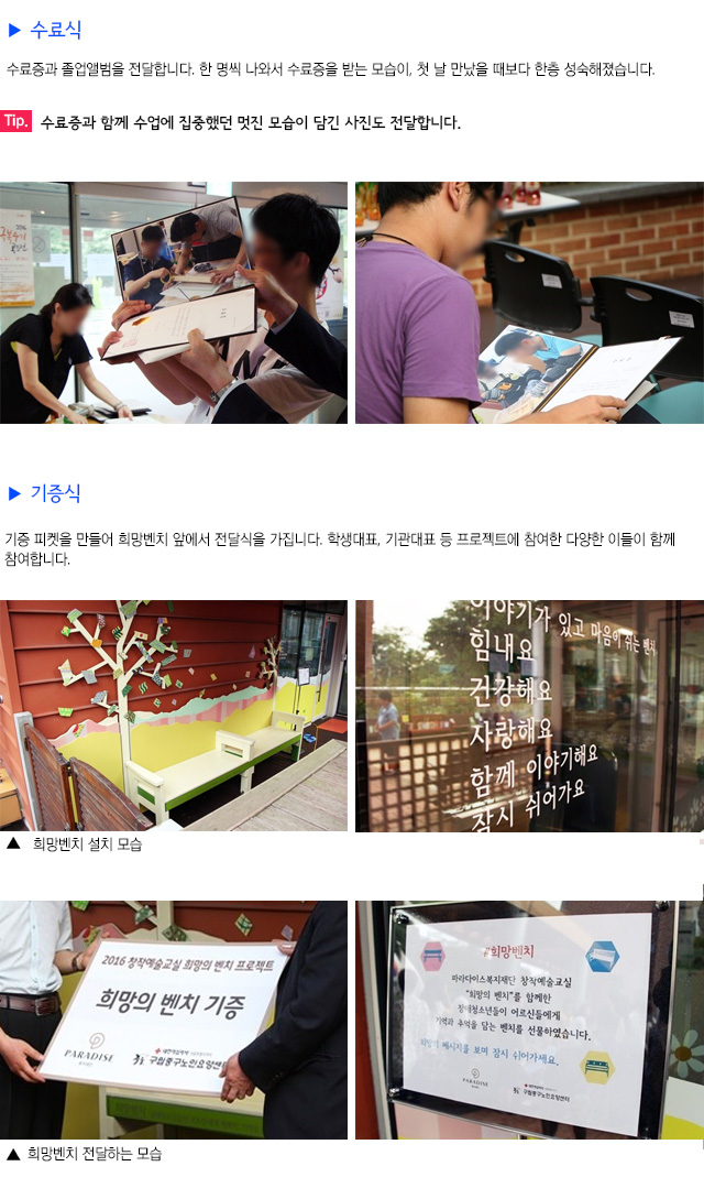 수료식
수료증과 졸업앨범을 전달합니다.
한 명씩 나와서 수료증을 받는 모습이, 첫 날 만났을 때보다 한층 성숙해졌습니다.
Tip. 수료증과 함께 수업에 집중했던 멋진 모습이 담긴 사진도 전달합니다.
기증식
기증 피켓을 만들어 희망벤치 앞에서 전달식을 가집니다.
학생대표, 기관대표 등 프로젝트에 참여한 다양한 이들이 함께 참여합니다.
희망벤치 설치 모습
희망벤치를 전달하는 모습