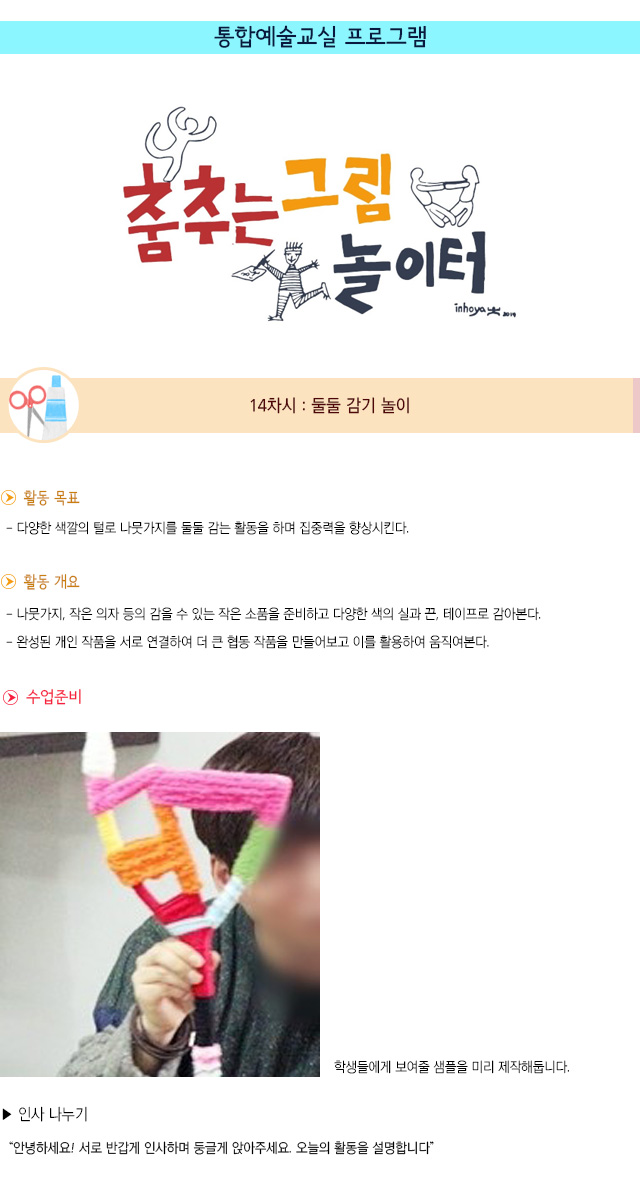 통합예술교실 프로그램
14차시 : 둘둘 감기 놀이
 활동 목표
- 다양한 색깔의 털로 나뭇가지를 둘둘 감는 활동을 하며 집중력을 향상시킨다. 
 활동 개요
- 나뭇가지, 작은 의자 등의 감을 수 있는 작은 소품을 준비하고 다양한 색의 실과 끈, 테이프로 감아본다.
- 완성된 개인 작품을 서로 연결하여 더 큰 협동 작품을 만들어보고 이를 활용하여 움직여본다.
 수업 준비
   학생들에게 보여줄 샘플을 미리 제작해둡니다.
 인사 나누기
안녕하세요! 서로 반갑게 인사하며 둥글게 앉아주세요. 오늘의 활동을 설명합니다.
