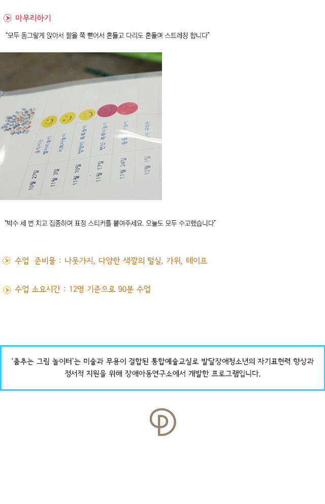 마무리하기
모두 동그랗게 앉아서 팔을 쭉 뻗어서 흔들고 다리도 흔들며 스트레칭 합니다.
박수 세 번 치고 집중하며 표정 스티커를 붙여주세요. 오늘도 모두 수고했습니다.
 수업 준비물 : 나뭇가지, 다양한 색깔의 털실, 가위, 테이프
 수업 소요시간 : 12명 기준으로 90분 수업
춤추는 그림 놀이터는 미술과 무용이 결합된 통합예술교실로 발달장애청소년의 자기표현력 향상과 정서적 지원을 위해 장애아동연구소에서 개발한 프로그램입니다.  
