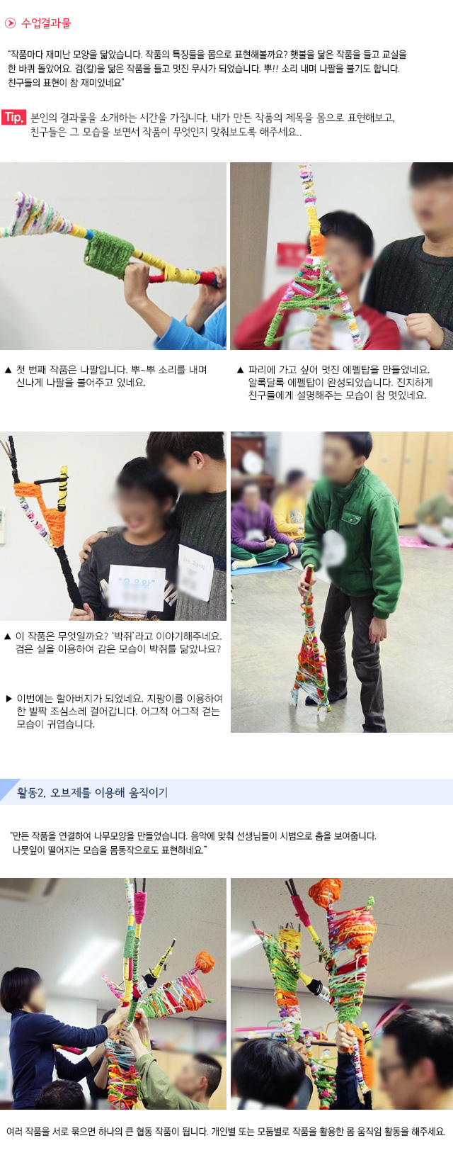 수업결과물
작품마다 재미난 모양을 닮았습니다. 작품의 특징들을 몸으로 표현해볼까요? 횃불을 닮은 작품을 들고 교실을 한 바퀴 돌았어요. 검(칼)을 닮은 작품을 들고 멋진 무사가 되었습니다. 뿌!! 소리 내며 나팔을 불기도 합니다. 친구들의 표현이 참 재미있네요.
Tip. 본인의 결과물을 소개하는 시간을 가집니다. 내가 만든 작품의 제목을 몸으로 표현해보고, 친구들은 그 모습을 보면서 작품이 무엇인지 맞춰보도록 해주세요.
 첫 번째 작품은 나팔입니다. 뿌~뿌 소리를 내며 신나게 나팔을 불어주고 있네요. 파리에 가고 싶어 멋진 에펠탑을 만들었네요. 알록달록 에펠탑이 완성되었습니다. 진지하게 친구들에게 설명해주는 모습이 참 멋있네요. 
 이 작품은 무엇일까요? 박쥐라고 이야기해주네요. 검은 실을 이용하여 감은 모습이 박쥐를 닮았나요? 이번에는 할아버지가 되었네요. 지팡이를 이용하여 한 발짝 조심스레 걸어갑니다. 어그적 어그적 걷는 모습이 귀엽습니다.
활동2. 오브제를 이용해 움직이기
만든 작품을 연결하여 나무모양을 만들었습니다. 음악에 맞춰 선생님들이 시범으로 춤을 보여줍니다. 나뭇잎이 떨어지는 모습을 몸동작으로도 표현하네요.
여러 작품을 서로 묶으면 하나의 큰 협동 작품이 됩니다. 개인별 또는 모둠별로 작품을 활용한 몸 움직임 활동을 해주세요. 