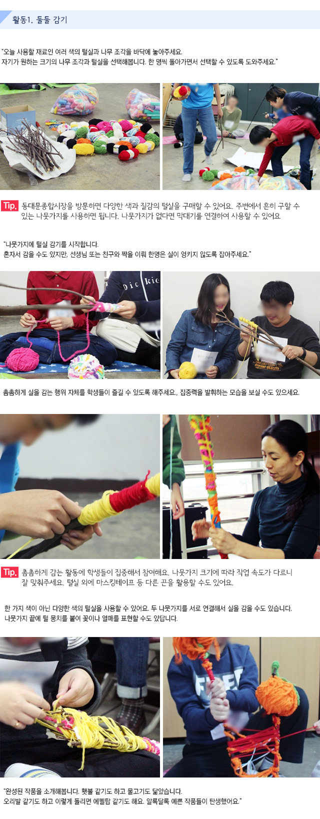 활동1. 둘둘 감기
오늘 사용할 재료인 여러 색의 털실과 나무 조각을 바닥에 놓아주세요. 자기가 원하는 크기의 나무 조각과 털실을 선택해봅니다. 한 명씩 돌아가면서 선택할 수 있도록 도와주세요.   
Tip. 동대문종합시장을 방문하면 다양한 색과 질감의 털실을 구매할 수 있어요. 주변에서 흔히 구할 수 있는 나뭇가지를 사용하면 됩니다. 나뭇가지가 없다면 막대기를 연결하여 사용할 수 있어요.
나뭇가지에 털실 감기를 시작합니다.
혼자서 감을 수도 있지만, 선생님 또는 친구와 짝을 이뤄 한명은 실이 엉키지 않도록 잡아주세요.
촘촘하게 실을 감는 행위 자체를 학생들이 즐길 수 있도록 해주세요.
집중력을 발휘하는 모습을 보실 수도 있으세요.   
Tip. 촘촘하게 감는 활동에 학생들이 집중해서 참여해요. 나뭇가지 크기에 따라 작업 속도가 다르니 잘 맞춰주세요. 털실 외에 마스킹테이프 등 다른 끈을 활용할 수도 있어요.
한 가지 색이 아닌 다양한 색의 털실을 사용할 수 있어요. 
두 나뭇가지를 서로 연결해서 실을 감을 수도 있습니다.
나뭇가지 끝에 털 뭉치를 붙여 꽃이나 열매를 표현할 수도 있답니다.   
완성된 작품을 소개해봅니다. 횃불 같기도 하고 물고기도 닮았습니다. 오리발 같기도 하고 이렇게 돌리면 에펠탑 같기도 해요. 알록달록 예쁜 작품들이 탄생했어요.


