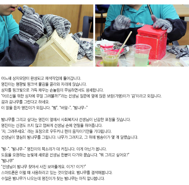 어느새 상자모양이 완성되고 채색작업에 들어갑니다.
명진이는 형광빛 핑크색 물감을 골라와 자리에 앉습니다. 상자를 핑크빛으로 가득 채우는 손놀림이 무심하면서도 섬세합니다.
어르신을 위한 상자에 무얼 그려볼까?라는 선생님 질문에 옆에 앉은 보람(가명)이가 감이라고 외칩니다. 감과 감나무를 그린다고 하네요.
이 말을 듣자 명진이가 외칩니다. 밤, 바암~,밤나무~
밤나무를 그리고 싶다는 명진이 옆에서 사회복지사 선생님이 난감한 표정을 짓습니다. 명진이는 신경도 쓰지 않고 잽싸게 선생님 손에 연필을 쥐어줍니다. 자, 그려주세요.라는 표정으로 우두커니 펜이 움직이기만을 기다립니다. 
선생님이 열심히 밤나무를 그립니다. 나무가 그려지고, 그 위에 밤송이가 몇 개 달렸습니다.
밤~,밤나무~ 명진이의 목소리가 더 커집니다. 이게 아닌가 봅니다.
도움을 요청하는 눈빛에 새로운 선생님 한분이 다가와 묻습니다. 뭐 그리고 싶어요?
밤나무
선생님이 밤나무 찾아서 사진 보여줄게요. 이거? 이거?
스마트폰은 이럴 때 사용하라고 있는 것이었네요. 밤나무를 검색해봅니다. 
수많은 밤나무가 나오는데 명진이가 찾는 밤나무는 아직 없나봅니다.