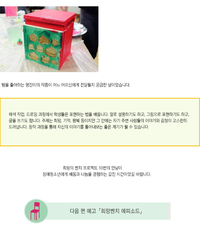 밤을 좋아하는 명진이의 작품이 어느 어르신에게 전달될지 궁금한 날이었습니다.
채색 작업, 드로잉 과정에서 학생들은 표현하는 법을 배웁니다. 말로 설명하기도 하고, 그림으로 표현하기도 하고, 글을 쓰기도 합니다. 주제는 희망, 기억, 행복 등이지만 그 안에는 자기 주변 사람들의 이야기와 감정이 고스란히 드러납니다. 창작 과정을 통해 자신의 이야기를 풀어내보는 좋은 계기가 될 수 있습니다.
희망의 벤치 프로젝트 10번의 만남이 
장애청소년에게 배움과 나눔을 경험하는 값진 시간이었길 바랍니다.
희망의벤치 프로젝트 에피소드