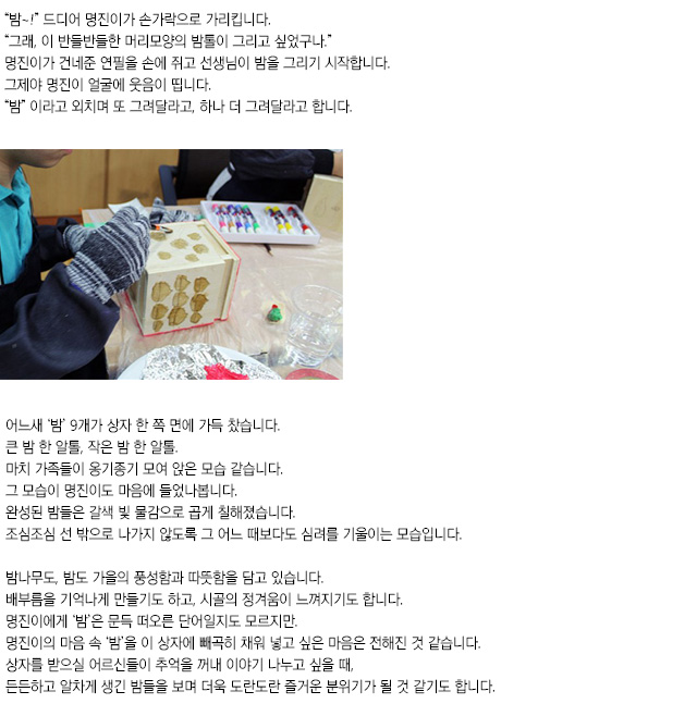 밤~! 드디어 명진이가 손가락으로 가리킵니다.
그래, 이 반들반들한 머리모양의 밤톨이 그리고 싶었구나.
명진이가 건네준 연필을 손에 쥐고 선생님이 밤을 그리기 시작합니다.
그제야 명진이 얼굴에 웃음이 띱니다.
밤이라고 외치며 또 그려달라고, 하나 더 그려달라고 합니다.
어느새 밤 9개가 상자 한 쪽 면에 가득 찼습니다.
큰 밤 한 알톨, 작은 밤 한 알톨.
마치 가족들이 옹기종기 모여 앉은 모습 같습니다. 
그 모습이 명진이도 마음에 들었나봅니다.
완성된 밤들은 갈색 빛 물감으로 곱게 칠해졌습니다.
조심조심 선 밖으로 나가지 않도록 그 어느 때보다도 심려를 기울이는 모습입니다.
밤나무도, 밤도 가을의 풍성함과 따뜻함을 담고 있습니다.
배부름을 기억나게 만들기도 하고, 시골의 정겨움이 느껴지기도 합니다.
명진이에게 ‘밤’은 문득 떠오른 단어일지도 모르지만.
명진이의 마음 속 ‘밤’을 이 상자에 빼곡히 채워 넣고 싶은 마음은 전해진 것 같습니다.
상자를 받으실 어르신들이 추억을 꺼내 이야기 나누고 싶을 때,
든든하고 알차게 생긴 밤들을 보며 더욱 도란도란 즐거운 분위기가 될 것 같기도 합니다.