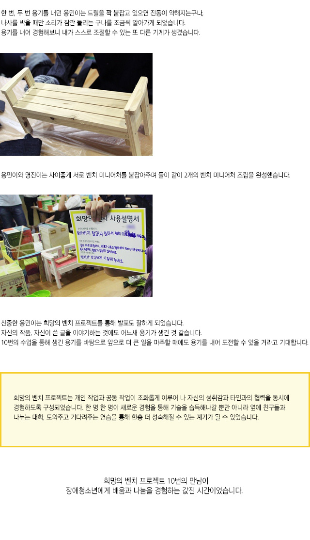 한 번, 두 번 용기를 내던 용민이는 드릴을 꽉 붙잡고 있으면 진동이 약해지는구나,나사를 박을 때만 소리가 잠깐 들리는 구나를 조금씩 알아가게 되었습니다.
용기를 내어 경험해보니 내가 스스로 조절할 수 있는 또 다른 기계가 생겼습니다.
용민이와 명진이는 사이좋게 서로 벤치 미니어처를 붙잡아주며 둘이 같이 2개의 벤치 미니어처 조립을 완성했습니다.
신중한 용민이는 희망의 벤치 프로젝트를 통해 발표도 잘하게 되었습니다.
자신의 작품, 자신이 쓴 글을 이야기하는 것에도 어느새 용기가 생긴 것 같습니다.
10번의 수업을 통해 생긴 용기를 바탕으로 앞으로 더 큰 일을 마주할 때에도 용기를 내어 도전할 수 있을 거라고 기대합니다.
희망의 벤치 프로젝트는 개인 작업과 공동 작업이 조화롭게 이루어 나 자신의 성취감과 타인과의 협력을 동시에 경험하도록 구성되었습니다. 한 명 한 명이 새로운 경험을 통해 기술을 습득해나갈 뿐만 아니라 옆에 친구들과 나누는 대화, 도와주고 기다려주는 연습을 통해 한층 더 성숙해질 수 있는 계기가 될 수 있었습니다.
희망의 벤치 프로젝트 10번의 만남이장애청소년에게 배움과 나눔을 경험하는 값진 시간이었습니다.