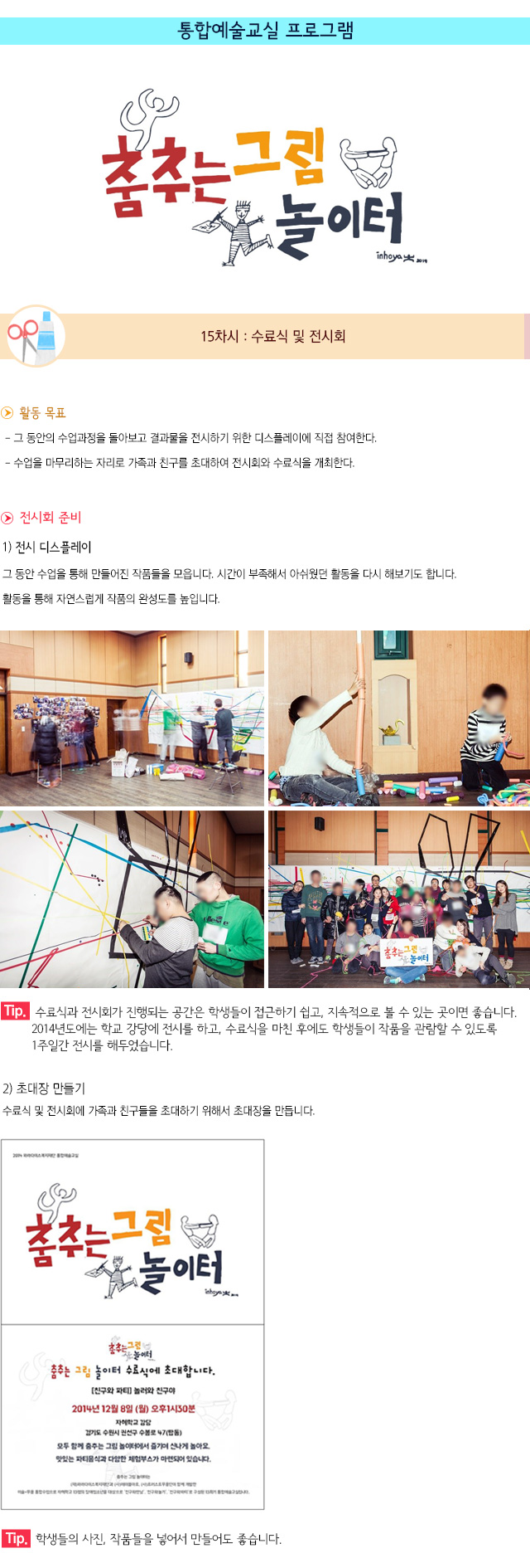 통합예술교실 프로그램
15차시 : 수료식 및 전시회
▶ 활동 목표
- 그 동안의 수업과정을 돌아보고 결과물을 전시하기 위한 디스플레이에 직접 참여한다.
- 수업을 마무리하는 자리로 가족과 친구를 초대하여 전시회와 수료식을 개최한다.
▶ 전시회 준비
1) 전시 디스플레이
그 동안 수업을 통해 만들어진 작품들을 모읍니다.
시간이 부족해서 아쉬웠던 활동을 다시 해보기도 합니다. 
활동을 통해 자연스럽게 작품의 완성도를 높입니다.
Tip. 수료식과 전시회가 진행되는 공간은 학생들이 접근하기 쉽고, 지속적으로 볼 수 있는 곳이면 좋습니다. 2014년도에는 학교 강당에 전시를 하고, 수료식을 마친 후에도 학생들이 작품을 관람할 수 있도록 1주일간 전시를 해두었습니다.
2) 초대장 만들기
수료식 및 전시회에 가족과 친구들을 초대하기 위해서 초대장을 만듭니다.
Tip. 학생들의 사진, 작품들을 넣어서 만들어도 좋습니다.
