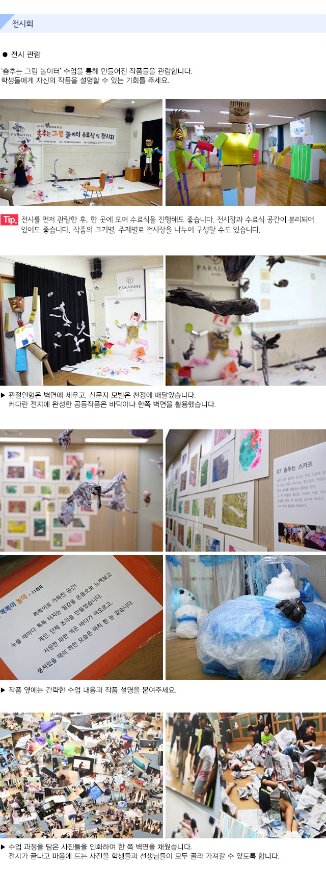 전시회
● 전시 관람
‘춤추는 그림 놀이터’ 수업을 통해 만들어진 작품들을 관람합니다.
학생들에게 자신의 작품을 설명할 수 있는 기회를 주세요.
Tip. 전시를 먼저 관람한 후, 한 곳에 모여 수료식을 진행해도 좋습니다. 
전시장과 수료식 공간이 분리되어 있어도 좋습니다. 
작품의 크기별, 주제별로 전시장을 나누어 구성할 수도 있습니다.
▶ 관절인형은 벽면에 세우고, 신문지 모빌은 천정에 매달았습니다.
   커다란 전지에 완성한 공동작품은 바닥이나 한쪽 벽면을 활용했습니다.
▶ 작품 옆에는 간략한 수업 내용과 작품 설명을 붙여주세요.
▶ 수업 과정을 담은 사진들을 인화하여 한 쪽 벽면을 채웠습니다. 
   전시가 끝나고 마음에 드는 사진을 학생들과 선생님들이 모두 골라 가져갈 수 있도록 합니다.