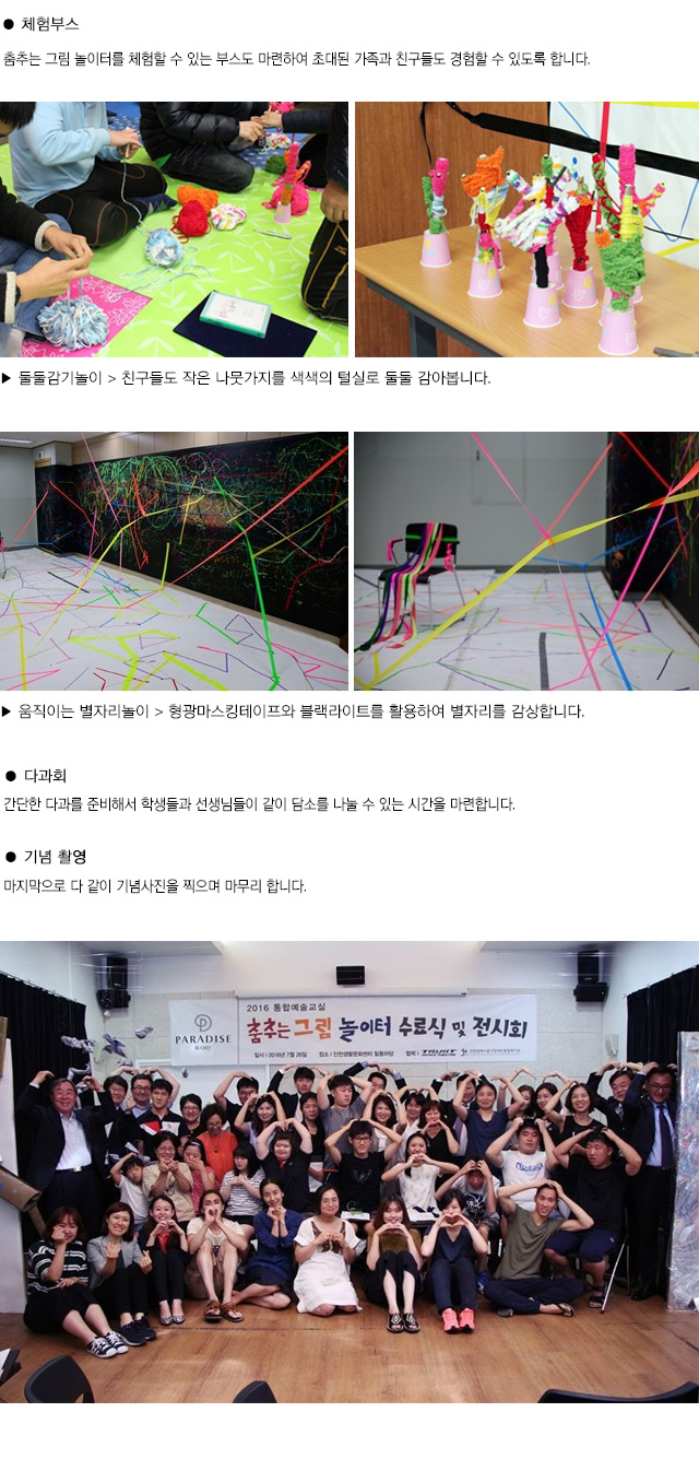 ● 체험부스
춤추는 그림 놀이터를 체험할 수 있는 부스도 마련하여 초대된 가족과 친구들도 경험할 수 있도록 합니다. 
▶ 둘둘감기놀이 > 친구들도 작은 나뭇가지를 색색의 털실로 둘둘 감아봅니다. 
▶ 움직이는 별자리놀이 > 형광마스킹테이프와 블랙라이트를 활용하여 별자리를 감상합니다.
● 다과회
간단한 다과를 준비해서 학생들과 선생님들이 같이 담소를 나눌 수 있는 시간을 마련합니다.
● 기념 촬영
마지막으로 다 같이 기념사진을 찍으며 마무리 합니다.
