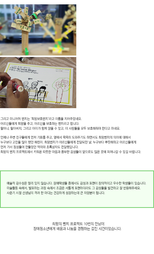 그리고 미니어처 벤치는 ‘희망보호벤치’라고 이름을 지어주었네요.
어르신들에게 희망을 주고, 어르신을 보호하는 벤치라고 합니다.
할머니, 할아버지, 그리고 아이가 함께 앉을 수 있고, 
이 사람들을 모두 보호해줘야 한다고 하네요.
언제나 주변 친구들에게 먼저 기회를 주고, 옆에서 묵묵히 도와주기도 하면서도 희망벤치의 의미에 대해서 누구보다 고민을 많이 했던 혜린이.
희망벤치가 어르신들에게 전달되던 날, 누구보다 뿌듯해하고 어르신들에게 먼저 가서 정성들여 만들었던 액자와 초록상자도 전달했답니다. 
희망의 벤치 프로젝트에서 키워온 따뜻한 마음과 풍부한 감성들이 앞으로도 많은 곳에 퍼져나갈 수 있길 바랍니다.
예술적 감수성은 멀리 있지 않습니다. 장애학생들 중에서도 감성과 표현이 창의적이고 우수한 학생들이 있습니다. 
미술활동 속에서, 발표하는 과정 속에서 조금은 서툴게 표현하더라도 그 감성들을 발견하고 잘 반응해주세요. 
사춘기 시절 선생님의 격려 한 마디는 건강하게 성장하는데 큰 자양분이 됩니다.
희망의 벤치 프로젝트 10번의 만남이 장애청소년에게 배움과 나눔을 경험하는 값진 시간이었습니다. 