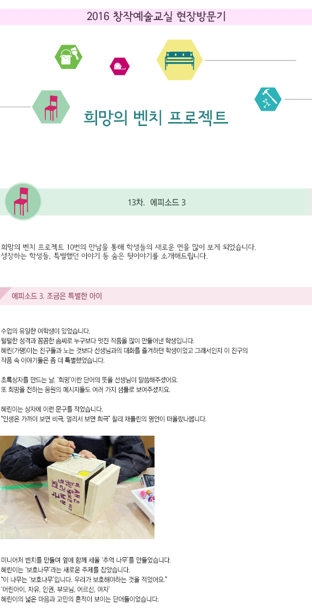 2016 창작예술교실 현장방문기
희망의 벤치 프로젝트
13차. 에피소드 3
희망의 벤치 프로젝트 10번의 만남을 통해 학생들의 새로운 면을 많이 보게 되었습니다.
성장하는 학생들, 특별했던 이야기 등 숨은 뒷이야기를 소개해드립니다.
에피소드3. 조금은 특별한 아이
수업의 유일한 여학생이 있었습니다.
털털한 성격과 꼼꼼한 솜씨로 누구보다 멋진 작품을 많이 만들어낸 학생입니다.
혜린(가명)이는 친구들과 노는 것보다 선생님과의 대화를 즐겨하던 학생이었고 그래서인지 이 친구의 작품 속 이야기들은 좀 더 특별했었습니다.
초록상자를 만드는 날, ‘희망’이란 단어의 뜻을 선생님이 말씀해주셨어요.
또 희망을 전하는 응원의 메시지들도 여러 가지 샘플로 보여주셨지요.
혜린이는 상자에 이런 문구를 적었습니다.
“인생은 가까이 보면 비극, 멀리서 보면 희극” 찰리 채플린의 명언이 떠올랐나봅니다.
미니어처 벤치를 만들며 옆에 함께 세울 ‘추억 나무’를 만들었습니다.
혜린이는 ‘보호나무’라는 새로운 주제를 잡았습니다.
“이 나무는 ‘보호나무’입니다. 우리가 보호해야하는 것을 적었어요.”
‘어린아이, 자유, 인권, 부모님, 어르신, 여자’
혜린이의 넓은 마음과 고민의 흔적이 보이는 단어들이었습니다.