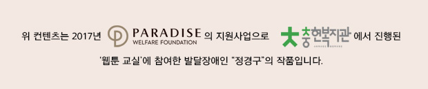 
위 컨텐츠는 2017년 파라다이스복지재단(로고) 지원사업으로 
충현복지관(로고)에서 진행하는 ‘웹툰 교실’에 참여한 발달장애인 “정경구”의 작품입니다.
※ 발달장애 청소년 웹툰 교실은 발달장애 참여자가 웹툰 기계를 배우면서 그림으로 표현하고자 하는 내용을 스토리텔링 한 후, 웹툰으로 표현하는 교실입니다. 