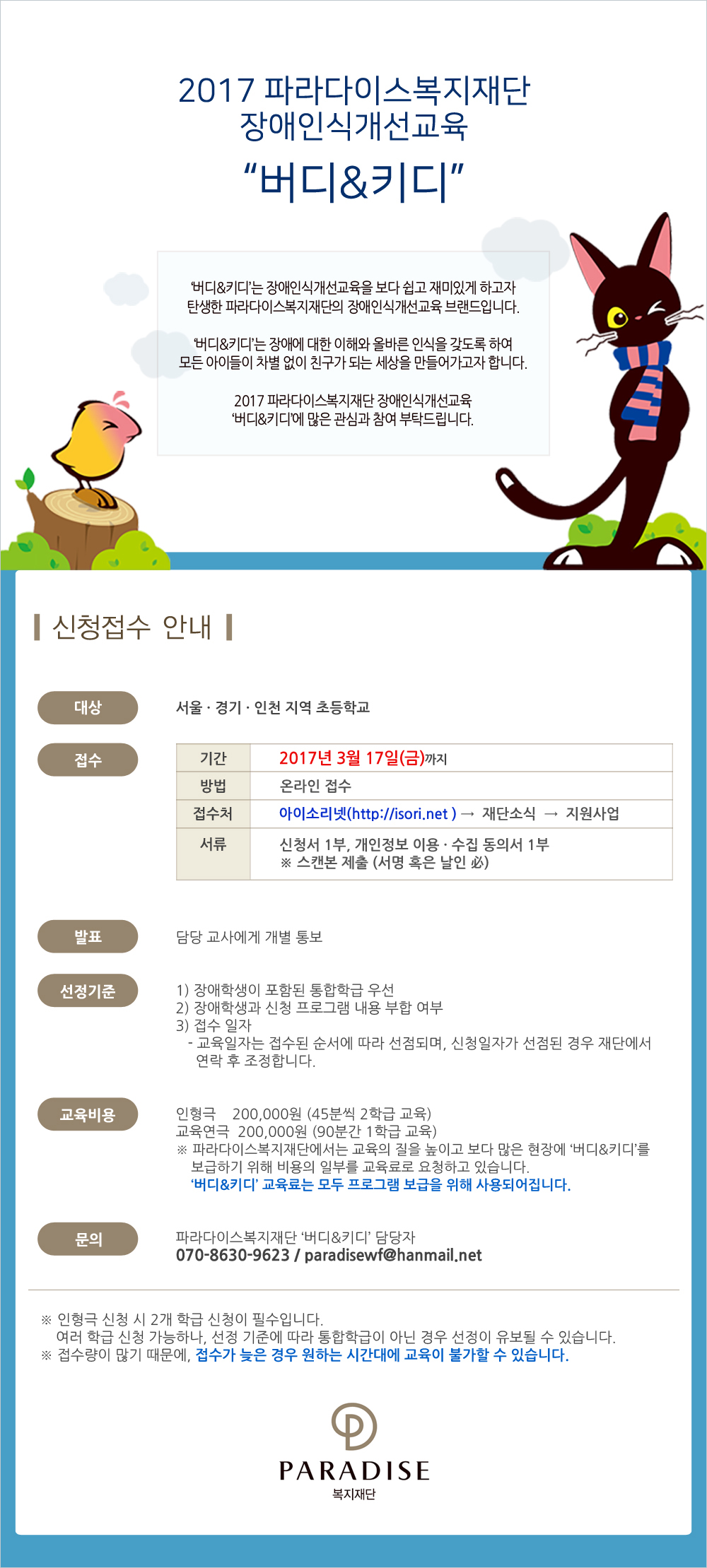 2017 파라다이스복지재단장애인식개선교육 버디&키디
버디&키디는 장애인식개선교육을 보다 쉽고 재미있게 하고자 탄생한 파라다이스복지재단의 장애인식개선교육 브랜드입니다.
버디&키디는 장애에 대한 이해와 올바른 인식을 갖도록 하여모든 아이들이 차별 없이 친구가 되는 세상을 만들어가고자 합니다.
2017 파라다이스복지재단 장애인식개선교육 ‘버디&키디’에 많은 관심과 참여 부탁드립니다.


신청접수 안내

대상 : 서울,경기,인천 지역 초등학교
접수 :
                
기간	2017. 3. 17.(금)까지
방법	온라인 접수
접수처	아이소리넷(http://isori.net) → 재단소식 → 지원사업

서류	신청서 1부, 개인정보 이용 · 수집 동의서 1부
스캔본 제출 (서명 혹은 날인 必)


발표  담당 교사에게 개별 통보

선정기준  1) 장애학생이 포함된 통합학급 우선  2) 장애학생과 신청 프로그램 내용 부합 여부   3) 접수 일자
- 교육일자는 접수된 순서에 따라 선점되며, 신청일자가 선점된 경우 재단에서 연락 후 조정합니다.
   
교육비용  인형극  200,000원 (45분씩 2학급 교육)/교육연극  200,000원 (90분간 1학급 교육)
파라다이스복지재단에서는 교육의 질을 높이고 보다 많은 현장에 ‘버디&키디’를 보급하기 위해 비용의 일부를 교육료로 요청하고 있습니다. 버디&키디 교육료는 모두 프로그램 보급을 위해 사용되어집니다. 

문의  파라다이스복지재단 버디&키디담당   070-8630-9623 / paradisewf@hanmail.net


인형극 신청 시 2개 학급 신청이 필수입니다.여러 학급 신청 가능하나, 선정 기준에 따라 통합학급이 아닌 경우 선정이 유보될 수 있습니다.
접수량이 많기 때문에, 접수가 늦은 경우 원하는 시간대에 교육이 불가할 수 있습니다.
